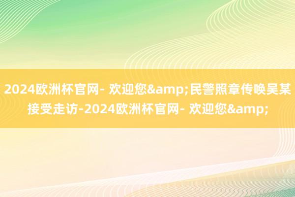 2024欧洲杯官网- 欢迎您&民警照章传唤吴某接受走访-2024欧洲杯官网- 欢迎您&