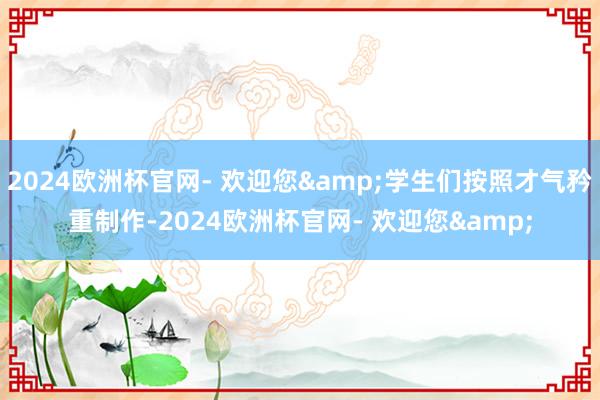 2024欧洲杯官网- 欢迎您&学生们按照才气矜重制作-2024欧洲杯官网- 欢迎您&