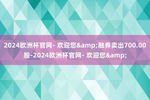 2024欧洲杯官网- 欢迎您&融券卖出700.00股-2024欧洲杯官网- 欢迎您&