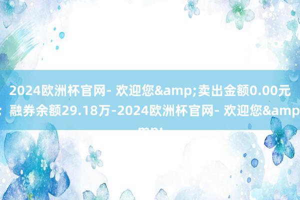 2024欧洲杯官网- 欢迎您&卖出金额0.00元；融券余额29.18万-2024欧洲杯官网- 欢迎您&