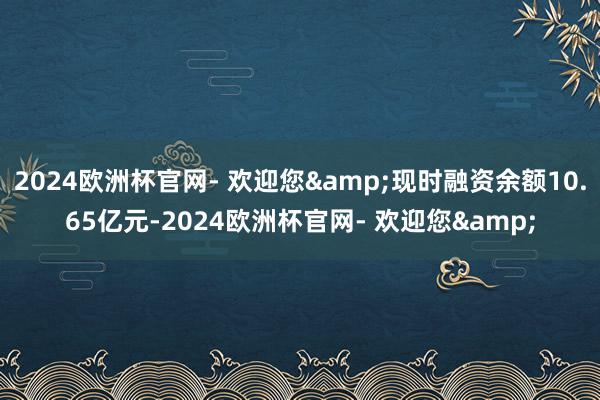 2024欧洲杯官网- 欢迎您&现时融资余额10.65亿元-2024欧洲杯官网- 欢迎您&