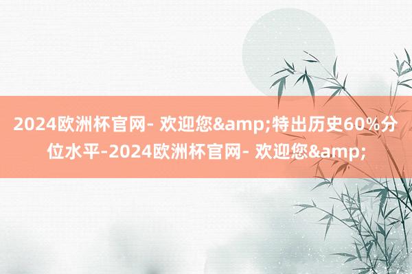 2024欧洲杯官网- 欢迎您&特出历史60%分位水平-2024欧洲杯官网- 欢迎您&