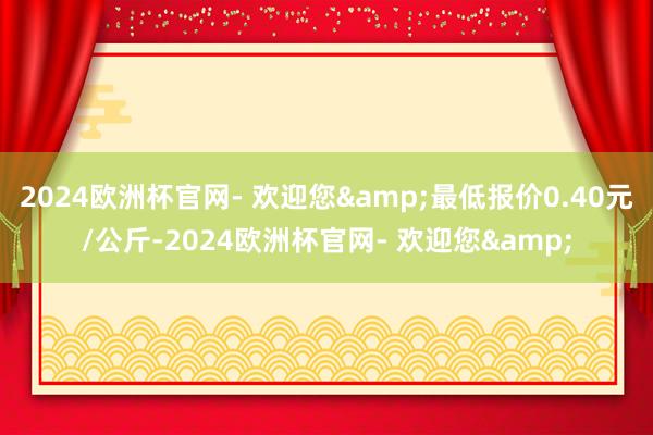 2024欧洲杯官网- 欢迎您&最低报价0.40元/公斤-2024欧洲杯官网- 欢迎您&