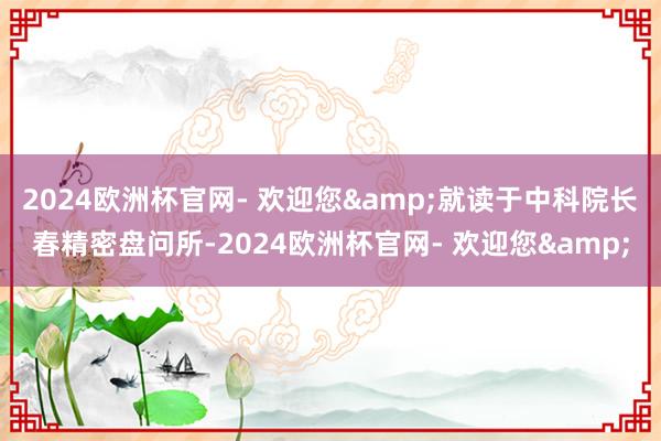 2024欧洲杯官网- 欢迎您&就读于中科院长春精密盘问所-2024欧洲杯官网- 欢迎您&