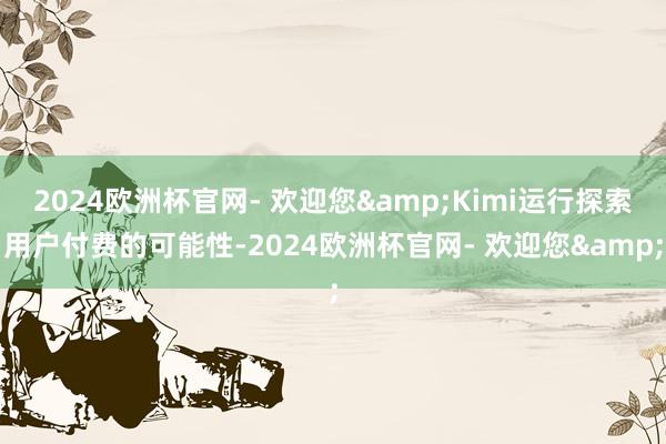 2024欧洲杯官网- 欢迎您&Kimi运行探索用户付费的可能性-2024欧洲杯官网- 欢迎您&