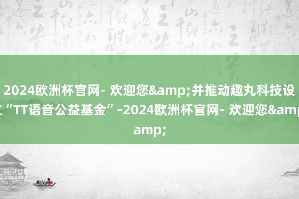 2024欧洲杯官网- 欢迎您&并推动趣丸科技设立“TT语音公益基金”-2024欧洲杯官网- 欢迎您&