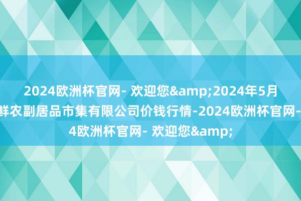 2024欧洲杯官网- 欢迎您&2024年5月28日吴忠市鑫鲜农副居品市集有限公司价钱行情-2024欧洲杯官网- 欢迎您&