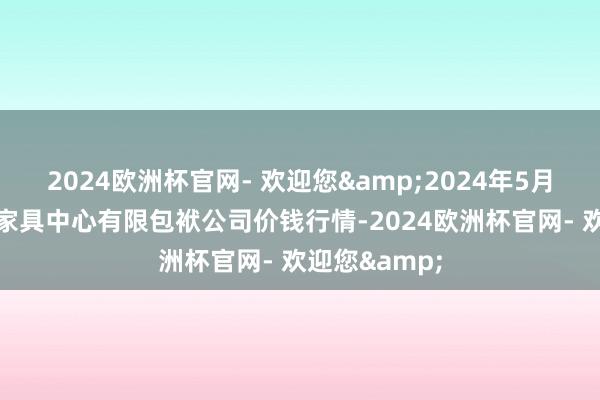 2024欧洲杯官网- 欢迎您&2024年5月28日南宁农家具中心有限包袱公司价钱行情-2024欧洲杯官网- 欢迎您&