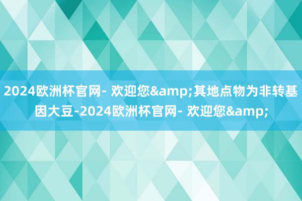 2024欧洲杯官网- 欢迎您&其地点物为非转基因大豆-2024欧洲杯官网- 欢迎您&