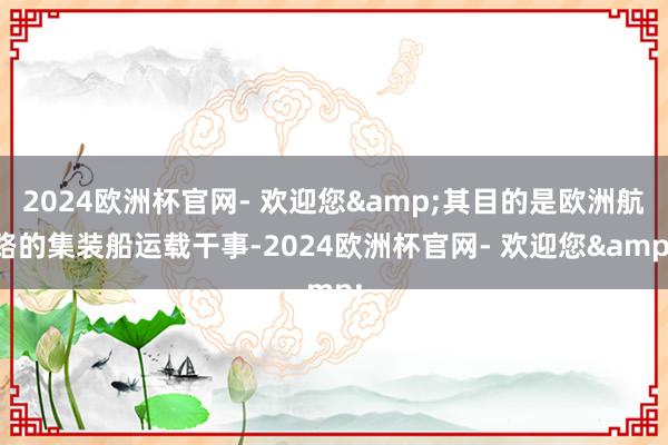 2024欧洲杯官网- 欢迎您&其目的是欧洲航路的集装船运载干事-2024欧洲杯官网- 欢迎您&