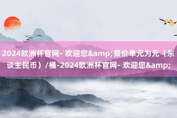 2024欧洲杯官网- 欢迎您&报价单元为元（东谈主民币）/桶-2024欧洲杯官网- 欢迎您&