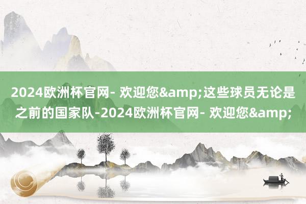 2024欧洲杯官网- 欢迎您&这些球员无论是之前的国家队-2024欧洲杯官网- 欢迎您&