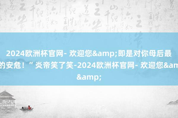 2024欧洲杯官网- 欢迎您&即是对你母后最佳的安危！”炎帝笑了笑-2024欧洲杯官网- 欢迎您&