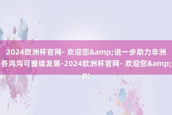 2024欧洲杯官网- 欢迎您&进一步助力非洲各鸿沟可握续发展-2024欧洲杯官网- 欢迎您&