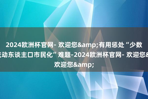 2024欧洲杯官网- 欢迎您&有用惩处“少数民族流动东谈主口市民化”难题-2024欧洲杯官网- 欢迎您&