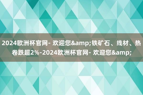 2024欧洲杯官网- 欢迎您&铁矿石、线材、热卷跌超2%-2024欧洲杯官网- 欢迎您&