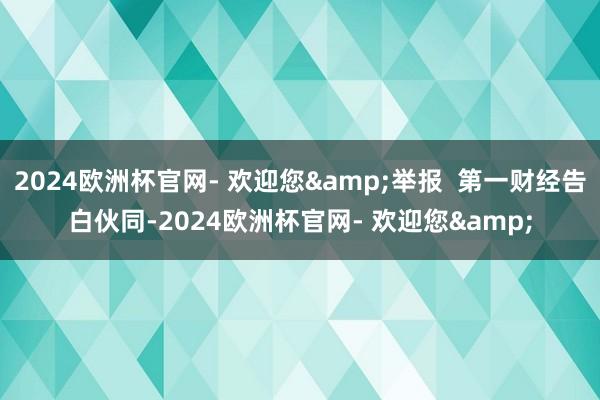 2024欧洲杯官网- 欢迎您&举报  第一财经告白伙同-2024欧洲杯官网- 欢迎您&