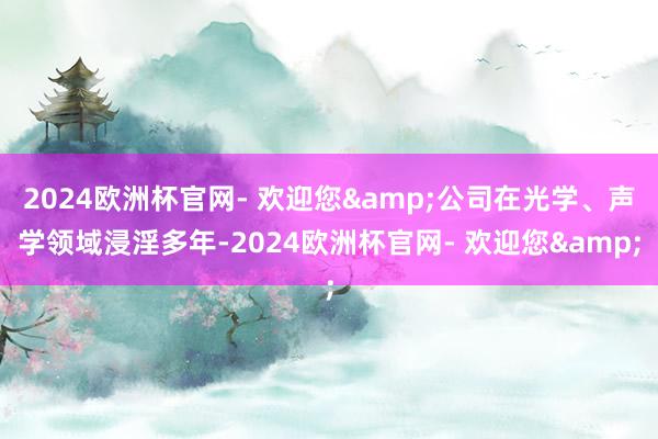 2024欧洲杯官网- 欢迎您&公司在光学、声学领域浸淫多年-2024欧洲杯官网- 欢迎您&