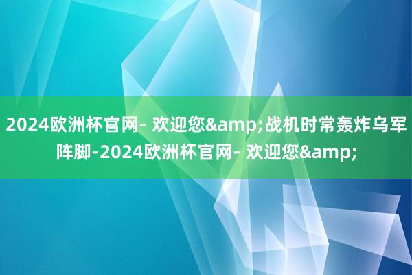 2024欧洲杯官网- 欢迎您&战机时常轰炸乌军阵脚-2024欧洲杯官网- 欢迎您&