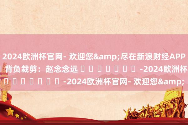 2024欧洲杯官网- 欢迎您&尽在新浪财经APP            						背负裁剪：赵念念远 							-2024欧洲杯官网- 欢迎您&