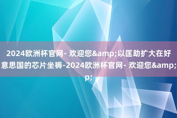 2024欧洲杯官网- 欢迎您&以匡助扩大在好意思国的芯片坐褥-2024欧洲杯官网- 欢迎您&