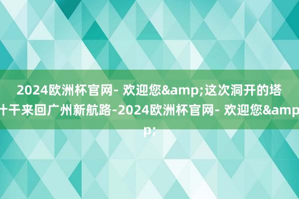 2024欧洲杯官网- 欢迎您&　　这次洞开的塔什干来回广州新航路-2024欧洲杯官网- 欢迎您&