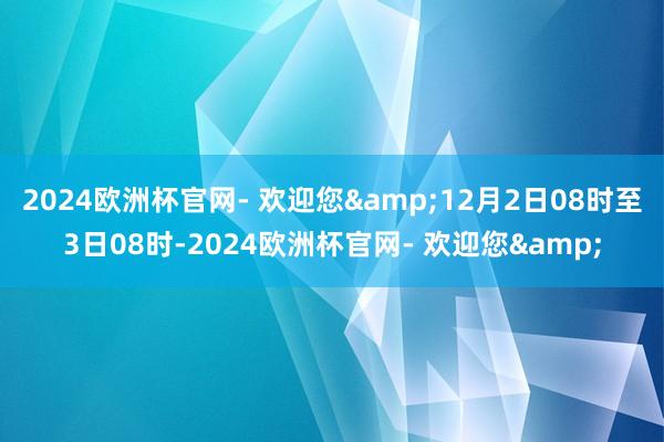 2024欧洲杯官网- 欢迎您&12月2日08时至3日08时-2024欧洲杯官网- 欢迎您&