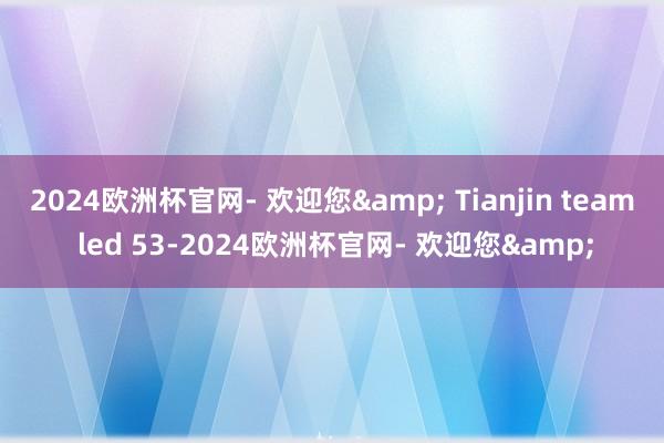 2024欧洲杯官网- 欢迎您& Tianjin team led 53-2024欧洲杯官网- 欢迎您&