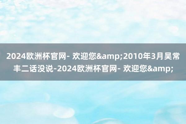 2024欧洲杯官网- 欢迎您&2010年3月吴常丰二话没说-2024欧洲杯官网- 欢迎您&