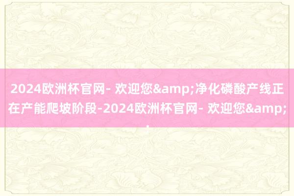 2024欧洲杯官网- 欢迎您&净化磷酸产线正在产能爬坡阶段-2024欧洲杯官网- 欢迎您&