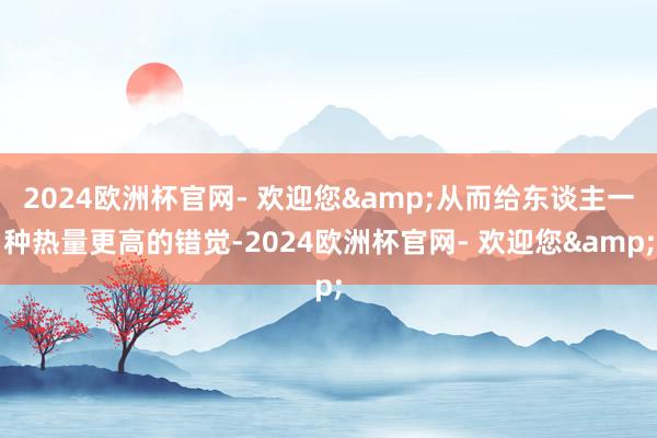 2024欧洲杯官网- 欢迎您&从而给东谈主一种热量更高的错觉-2024欧洲杯官网- 欢迎您&