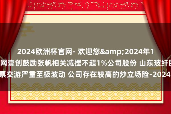 2024欧洲杯官网- 欢迎您&2024年12月13日早间个股预警：壹网壹创鼓励张帆相关减捏不超1%公司股份 山东玻纤股票交游严重至极波动 公司存在较高的炒立场险-2024欧洲杯官网- 欢迎您&