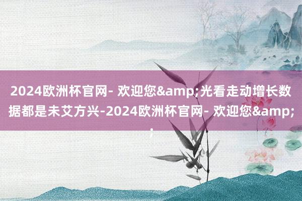 2024欧洲杯官网- 欢迎您&光看走动增长数据都是未艾方兴-2024欧洲杯官网- 欢迎您&