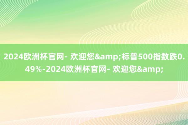 2024欧洲杯官网- 欢迎您&标普500指数跌0.49%-2024欧洲杯官网- 欢迎您&