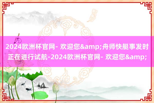 2024欧洲杯官网- 欢迎您&舟师快艇事发时正在进行试航-2024欧洲杯官网- 欢迎您&