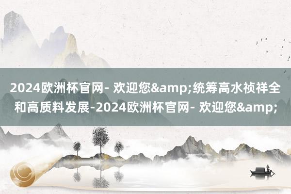 2024欧洲杯官网- 欢迎您&统筹高水祯祥全和高质料发展-2024欧洲杯官网- 欢迎您&