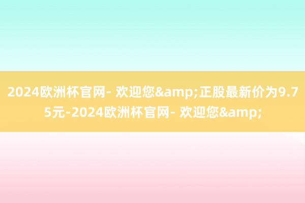 2024欧洲杯官网- 欢迎您&正股最新价为9.75元-2024欧洲杯官网- 欢迎您&