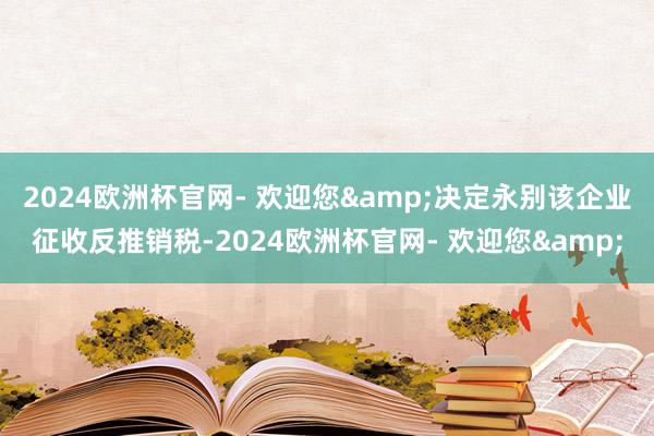 2024欧洲杯官网- 欢迎您&决定永别该企业征收反推销税-2024欧洲杯官网- 欢迎您&