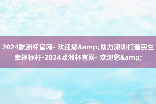 2024欧洲杯官网- 欢迎您&助力深圳打造民生幸福标杆-2024欧洲杯官网- 欢迎您&