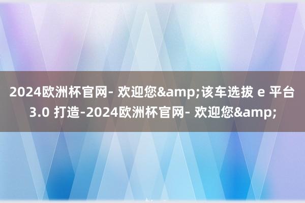 2024欧洲杯官网- 欢迎您&该车选拔 e 平台 3.0 打造-2024欧洲杯官网- 欢迎您&