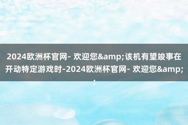 2024欧洲杯官网- 欢迎您&该机有望竣事在开动特定游戏时-2024欧洲杯官网- 欢迎您&