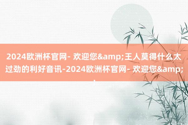 2024欧洲杯官网- 欢迎您&王人莫得什么太过劲的利好音讯-2024欧洲杯官网- 欢迎您&