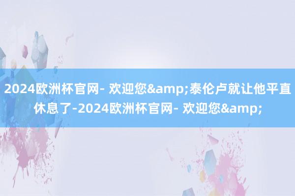 2024欧洲杯官网- 欢迎您&泰伦卢就让他平直休息了-2024欧洲杯官网- 欢迎您&