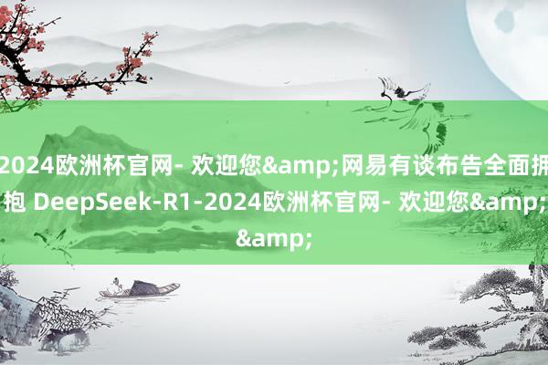 2024欧洲杯官网- 欢迎您&网易有谈布告全面拥抱 DeepSeek-R1-2024欧洲杯官网- 欢迎您&