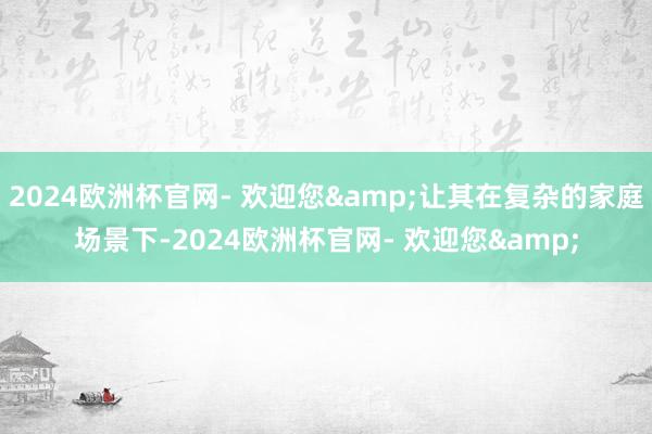 2024欧洲杯官网- 欢迎您&让其在复杂的家庭场景下-2024欧洲杯官网- 欢迎您&